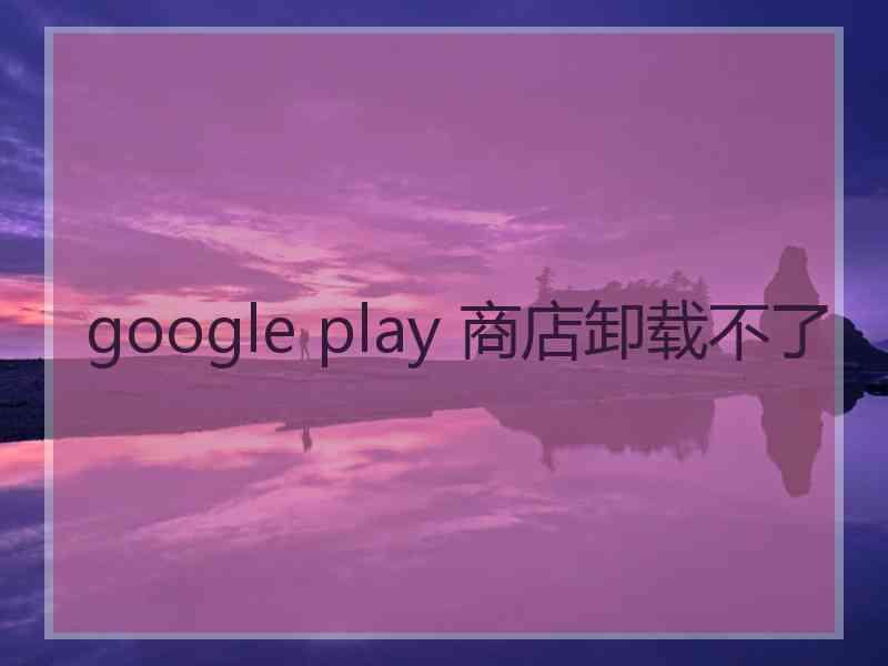 google play 商店卸载不了