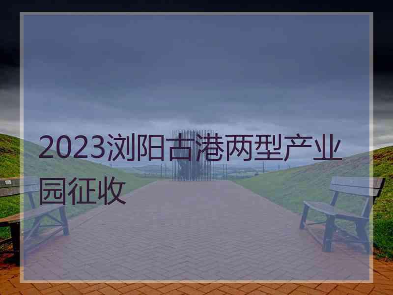 2023浏阳古港两型产业园征收