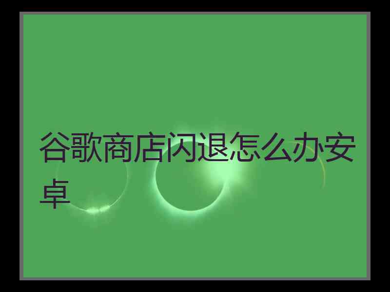 谷歌商店闪退怎么办安卓