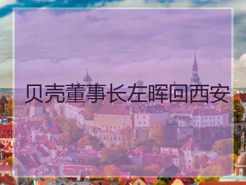 贝壳董事长左晖回西安